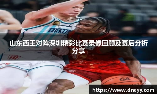 山东西王对阵深圳精彩比赛录像回顾及赛后分析分享