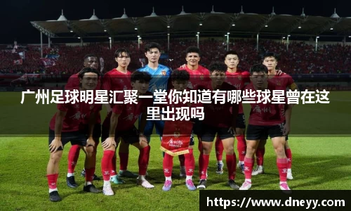 广州足球明星汇聚一堂你知道有哪些球星曾在这里出现吗