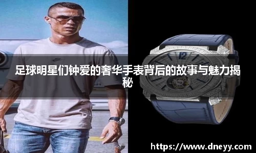 足球明星们钟爱的奢华手表背后的故事与魅力揭秘