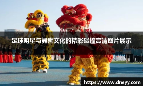 足球明星与舞狮文化的精彩碰撞高清图片展示