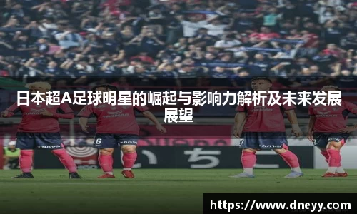 日本超A足球明星的崛起与影响力解析及未来发展展望